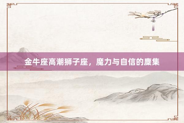 金牛座高潮狮子座，魔力与自信的麇集